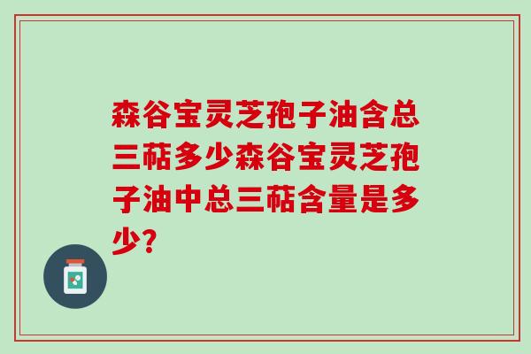 森谷宝灵芝孢子油含总三萜多少森谷宝灵芝孢子油中总三萜含量是多少？
