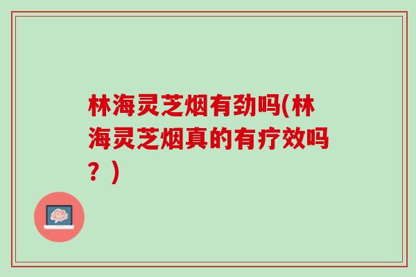 林海灵芝烟有劲吗(林海灵芝烟真的有疗效吗？)