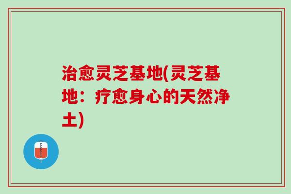 治愈灵芝基地(灵芝基地：疗愈身心的天然净土)