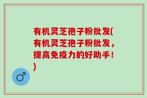 有机灵芝孢子粉批发(有机灵芝孢子粉批发,提高免疫力的好助手!) 有机灵芝孢子粉批发(有机灵芝孢子粉批发,提高免疫力的好助手!)