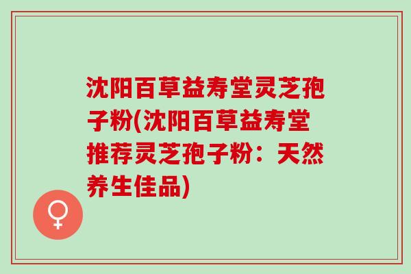 沈阳百草益寿堂灵芝孢子粉(沈阳百草益寿堂推荐灵芝孢子粉：天然养生佳品)