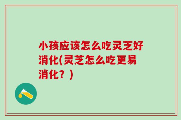 小孩应该怎么吃灵芝好消化(灵芝怎么吃更易消化？)