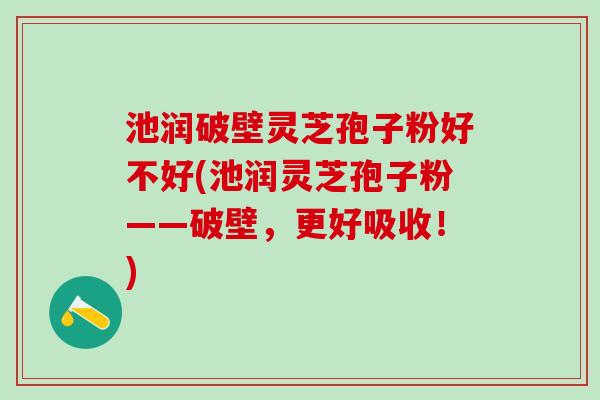 池润破壁灵芝孢子粉好不好(池润灵芝孢子粉——破壁，更好吸收！)