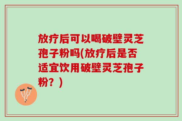 放疗后可以喝破壁灵芝孢子粉吗(放疗后是否适宜饮用破壁灵芝孢子粉？)