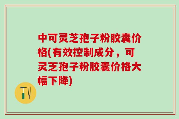 中可灵芝孢子粉胶囊价格(有效控制成分，可灵芝孢子粉胶囊价格大幅下降)