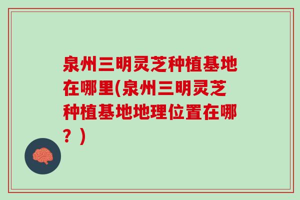 泉州三明灵芝种植基地在哪里(泉州三明灵芝种植基地地理位置在哪？)