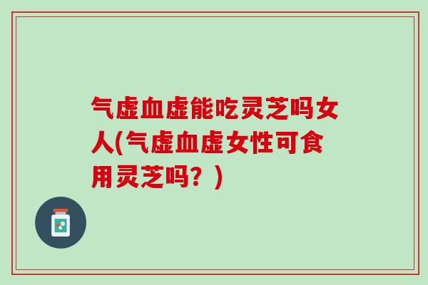 气虚血虚能吃灵芝吗女人(气虚血虚女性可食用灵芝吗？)