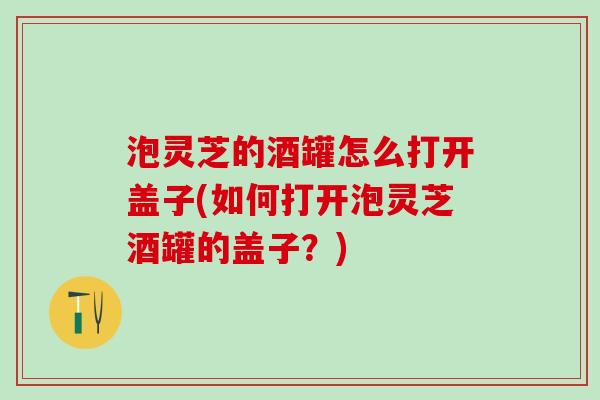 泡灵芝的酒罐怎么打开盖子(如何打开泡灵芝酒罐的盖子？)