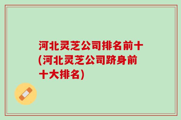河北灵芝公司排名前十(河北灵芝公司跻身前十大排名)