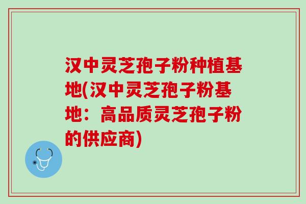 汉中灵芝孢子粉种植基地(汉中灵芝孢子粉基地：高品质灵芝孢子粉的供应商)