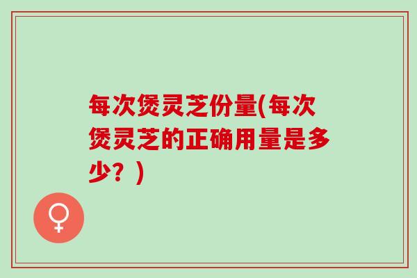 每次煲灵芝份量(每次煲灵芝的正确用量是多少？)
