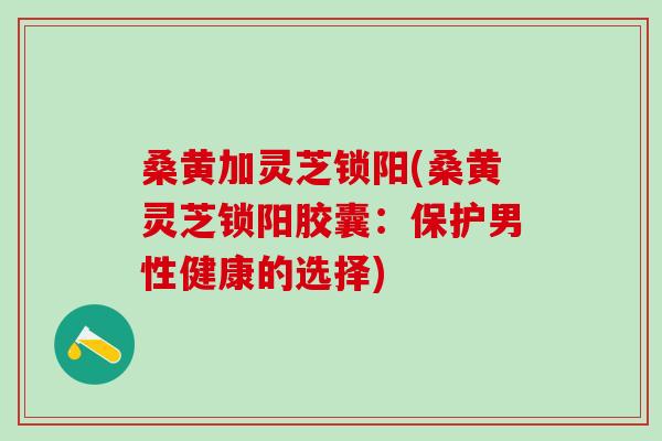 桑黄加灵芝锁阳(桑黄灵芝锁阳胶囊：保护男性健康的选择)