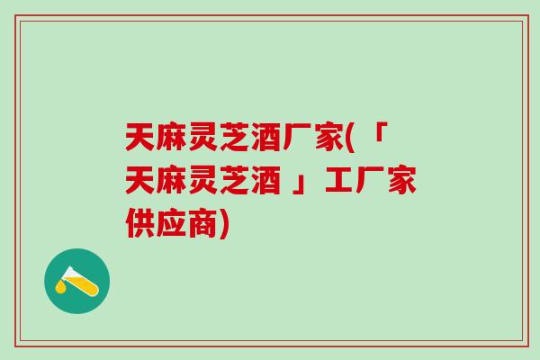 天麻灵芝酒厂家(「 天麻灵芝酒 」工厂家供应商)