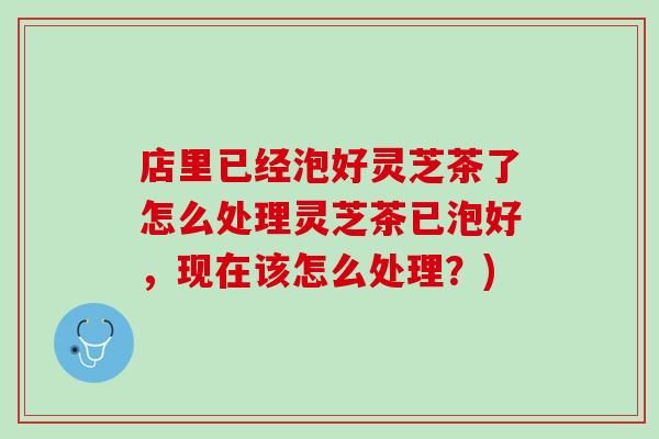 店里已经泡好灵芝茶了怎么处理灵芝茶已泡好，现在该怎么处理？)