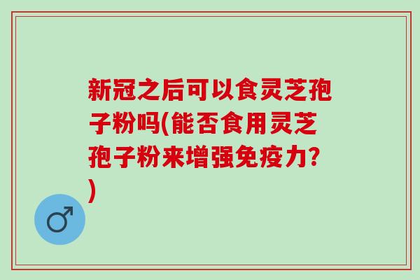 新冠之后可以食灵芝孢子粉吗(能否食用灵芝孢子粉来增强免疫力？)