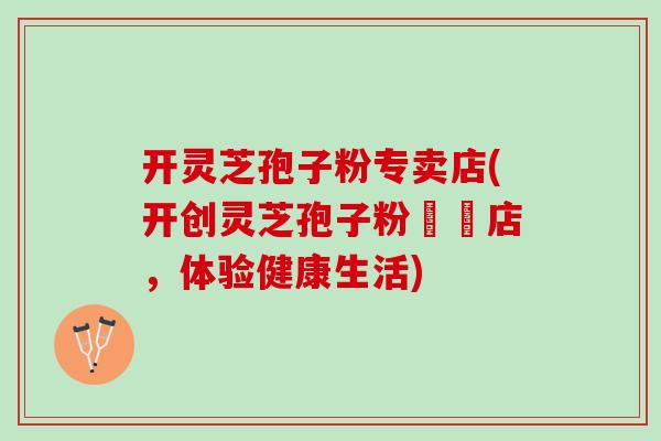 开灵芝孢子粉专卖店(开创灵芝孢子粉專賣店，体验健康生活)