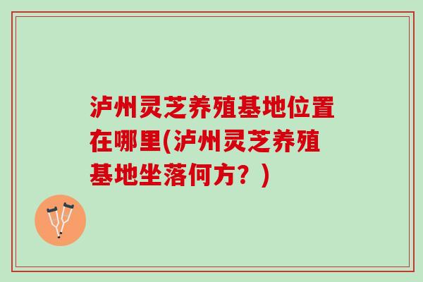泸州灵芝养殖基地位置在哪里(泸州灵芝养殖基地坐落何方?) 泸州灵芝养殖基地位置在哪里(泸州灵芝养殖基地坐落何方?)