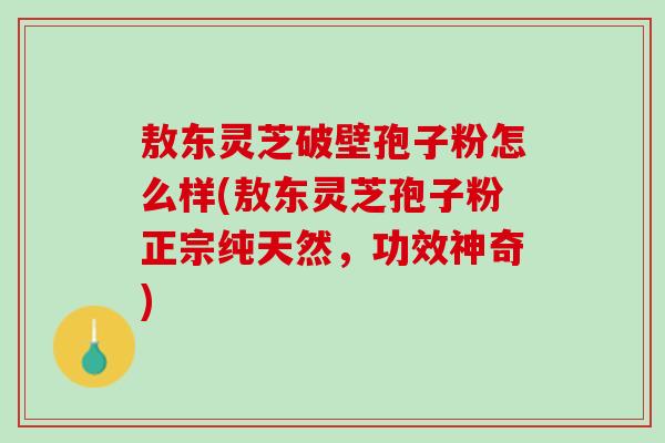 敖东灵芝破壁孢子粉怎么样(敖东灵芝孢子粉正宗纯天然，功效神奇)