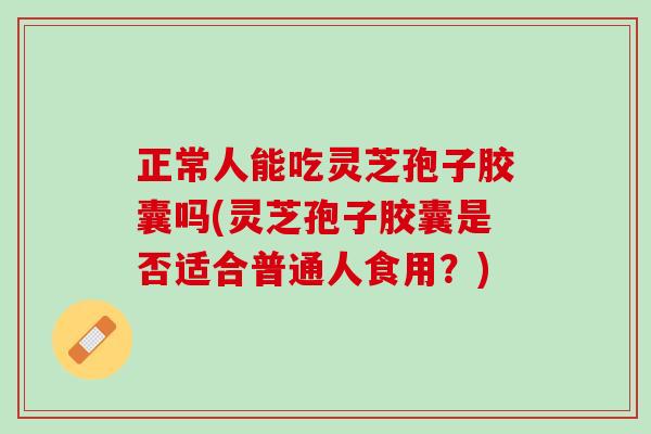 正常人能吃灵芝孢子胶囊吗(灵芝孢子胶囊是否适合普通人食用？)