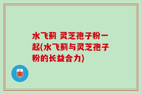 水飞蓟 灵芝孢子粉一起(水飞蓟与灵芝孢子粉的长益合力)