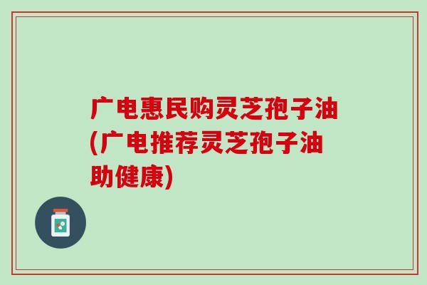 广电惠民购灵芝孢子油(广电推荐灵芝孢子油助健康)