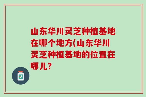 山东华川灵芝种植基地在哪个地方(山东华川灵芝种植基地的位置在哪儿？