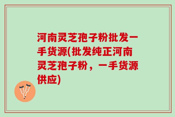河南灵芝孢子粉批发一手货源(批发纯正河南灵芝孢子粉，一手货源供应)