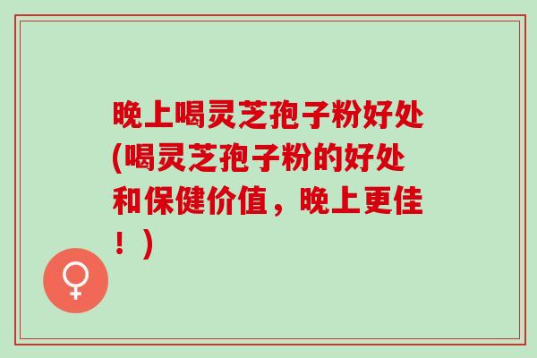 晚上喝灵芝孢子粉好处(喝灵芝孢子粉的好处和保健价值，晚上更佳！)