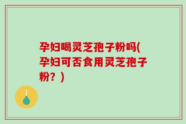 孕妇喝灵芝孢子粉吗(孕妇可否食用灵芝孢子粉？)
