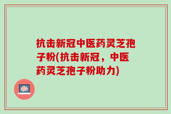 抗击新冠中医药灵芝孢子粉(抗击新冠，中医药灵芝孢子粉助力)