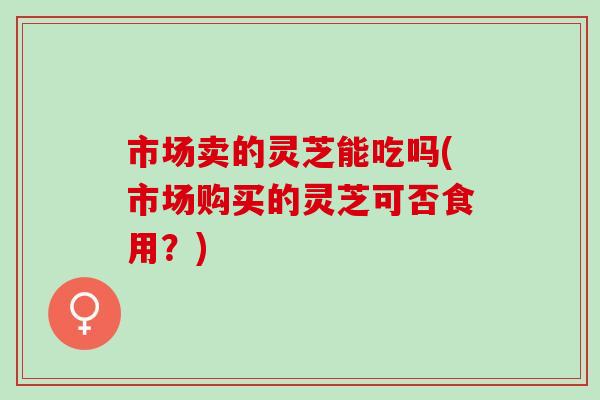 市场卖的灵芝能吃吗(市场购买的灵芝可否食用？)