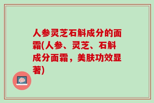 人参灵芝石斛成分的面霜(人参、灵芝、石斛成分面霜，美肤功效显著)