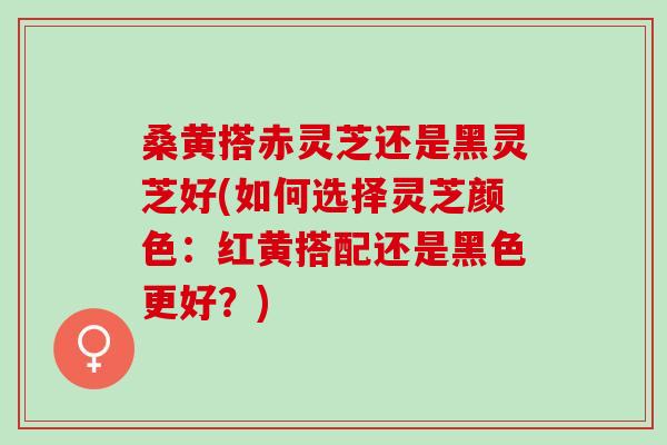 桑黄搭赤灵芝还是黑灵芝好(如何选择灵芝颜色：红黄搭配还是黑色更好？)