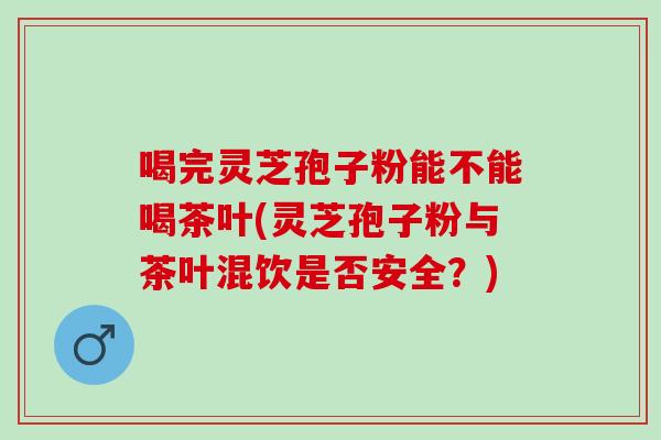 喝完灵芝孢子粉能不能喝茶叶(灵芝孢子粉与茶叶混饮是否安全?) 喝完灵芝孢子粉能不能喝茶叶(灵芝孢子粉与茶叶混饮是否安全?)