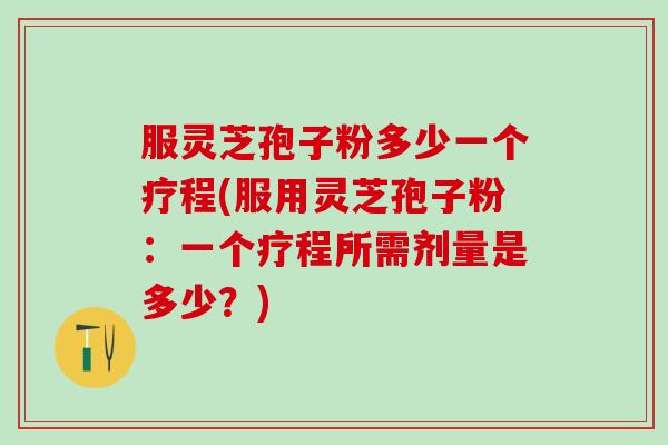服灵芝孢子粉多少一个疗程(服用灵芝孢子粉：一个疗程所需剂量是多少？)