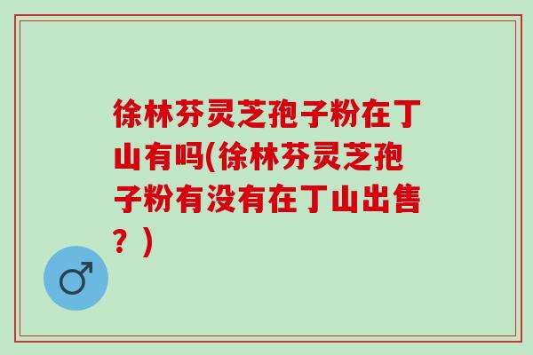 徐林芬灵芝孢子粉在丁山有吗(徐林芬灵芝孢子粉有没有在丁山出售?) 徐林芬灵芝孢子粉在丁山有吗(徐林芬灵芝孢子粉有没有在丁山出售?)
