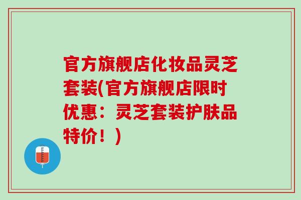 官方旗舰店化妆品灵芝套装(官方旗舰店限时优惠：灵芝套装护肤品特价！)