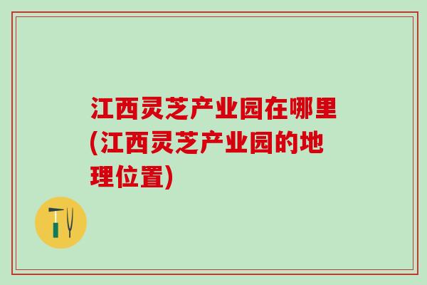 江西灵芝产业园在哪里(江西灵芝产业园的地理位置)