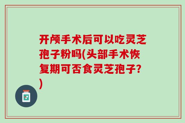 开颅手术后可以吃灵芝孢子粉吗(头部手术恢复期可否食灵芝孢子？)
