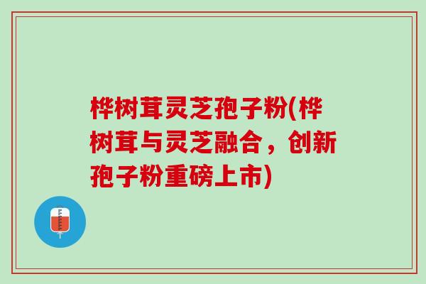 桦树茸灵芝孢子粉(桦树茸与灵芝融合，创新孢子粉重磅上市)