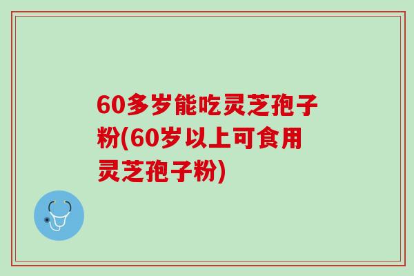 60多岁能吃灵芝孢子粉(60岁以上可食用灵芝孢子粉)