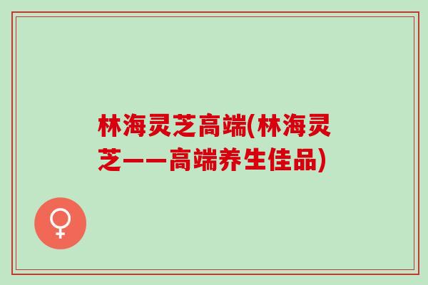 林海灵芝高端(林海灵芝——高端养生佳品)