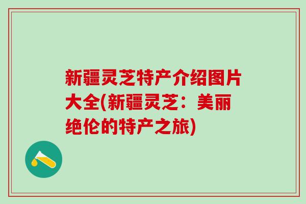新疆灵芝特产介绍图片大全(新疆灵芝：美丽绝伦的特产之旅)