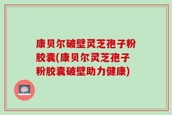 康贝尔破壁灵芝孢子粉胶囊(康贝尔灵芝孢子粉胶囊破壁助力健康)