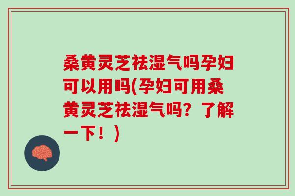 桑黄灵芝祛湿气吗孕妇可以用吗(孕妇可用桑黄灵芝祛湿气吗？了解一下！)