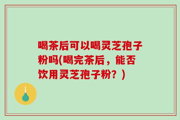 喝茶后可以喝灵芝孢子粉吗(喝完茶后，能否饮用灵芝孢子粉？)