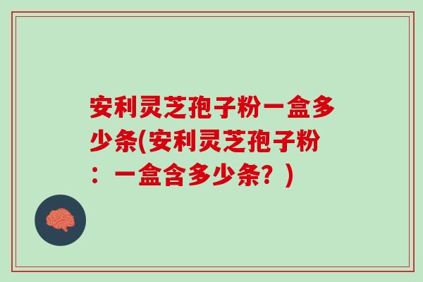 安利灵芝孢子粉一盒多少条(安利灵芝孢子粉：一盒含多少条？)