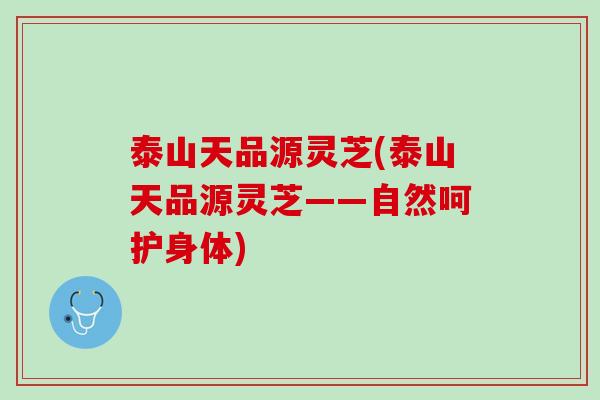 泰山天品源灵芝(泰山天品源灵芝——自然呵护身体)
