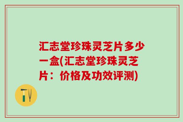 汇志堂珍珠灵芝片多少一盒(汇志堂珍珠灵芝片:价格及功效评测) 汇志堂珍珠灵芝片多少一盒(汇志堂珍珠灵芝片:价格及功效评测)