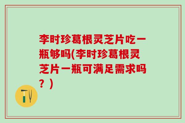 李时珍葛根灵芝片吃一瓶够吗(李时珍葛根灵芝片一瓶可满足需求吗？)